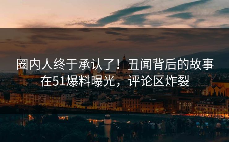 圈内人终于承认了！丑闻背后的故事在51爆料曝光，评论区炸裂