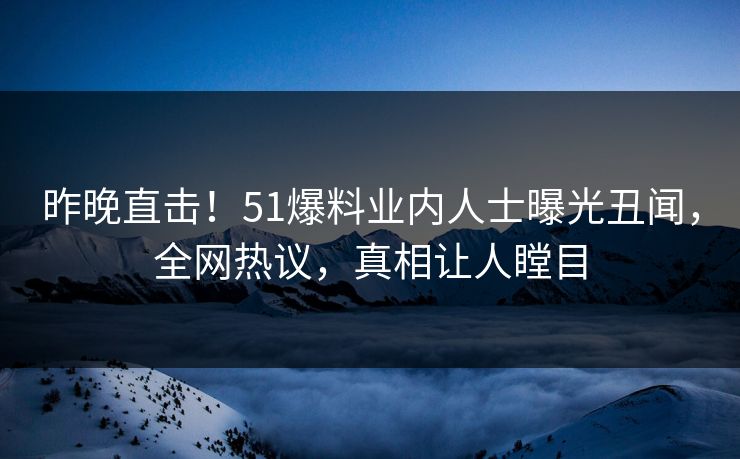 昨晚直击！51爆料业内人士曝光丑闻，全网热议，真相让人瞠目