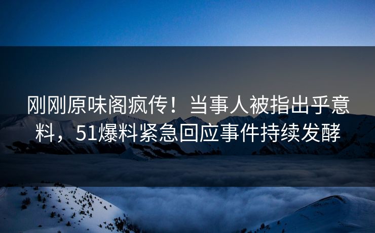刚刚原味阁疯传！当事人被指出乎意料，51爆料紧急回应事件持续发酵