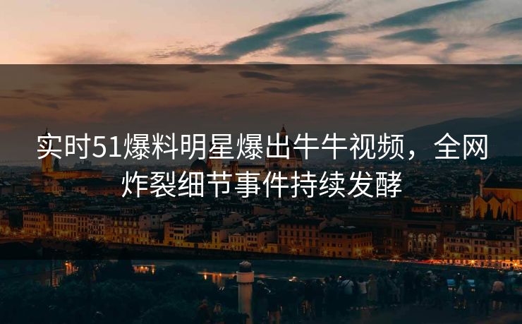 实时51爆料明星爆出牛牛视频，全网炸裂细节事件持续发酵
