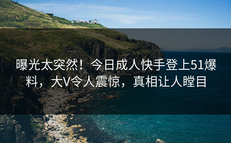 曝光太突然！今日成人快手登上51爆料，大V令人震惊，真相让人瞠目