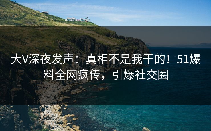 大V深夜发声：真相不是我干的！51爆料全网疯传，引爆社交圈