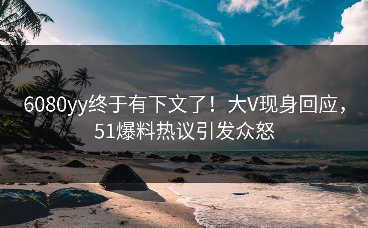 6080yy终于有下文了！大V现身回应，51爆料热议引发众怒