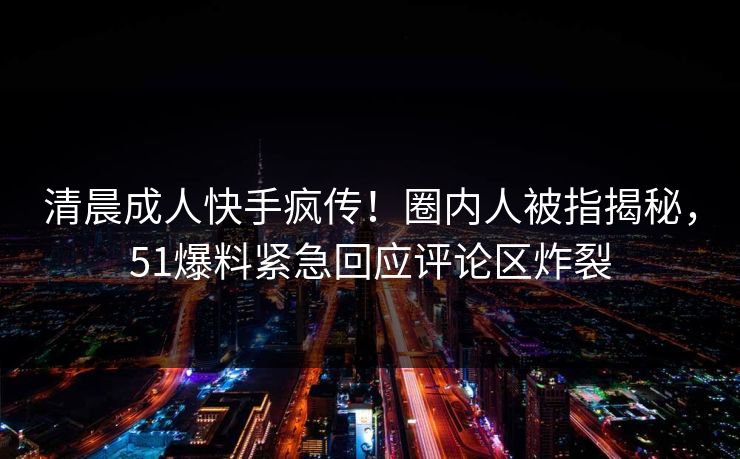 清晨成人快手疯传！圈内人被指揭秘，51爆料紧急回应评论区炸裂