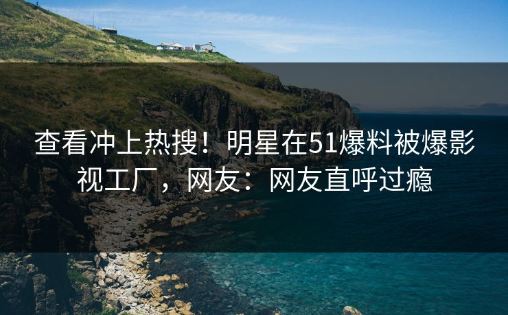 查看冲上热搜！明星在51爆料被爆影视工厂，网友：网友直呼过瘾