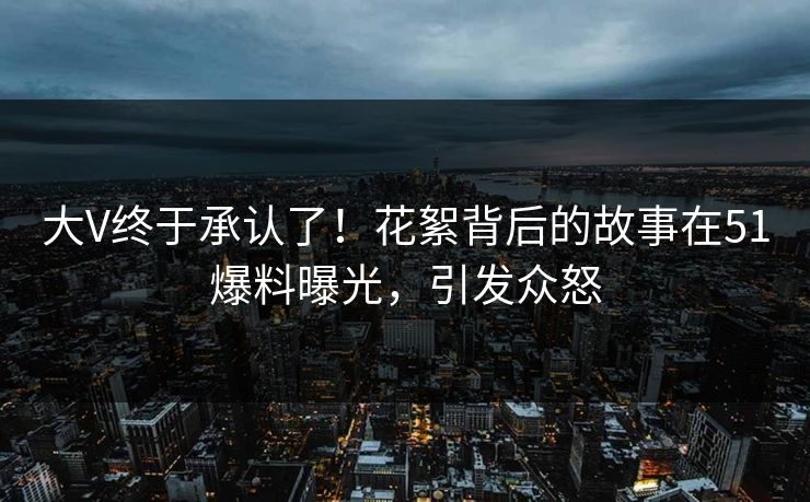 大V终于承认了！花絮背后的故事在51爆料曝光，引发众怒