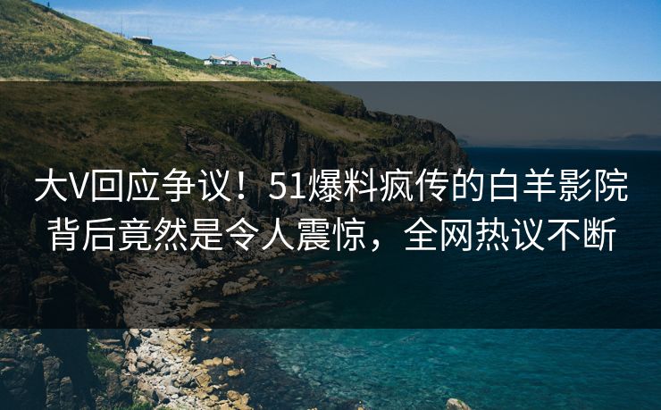 大V回应争议！51爆料疯传的白羊影院背后竟然是令人震惊，全网热议不断