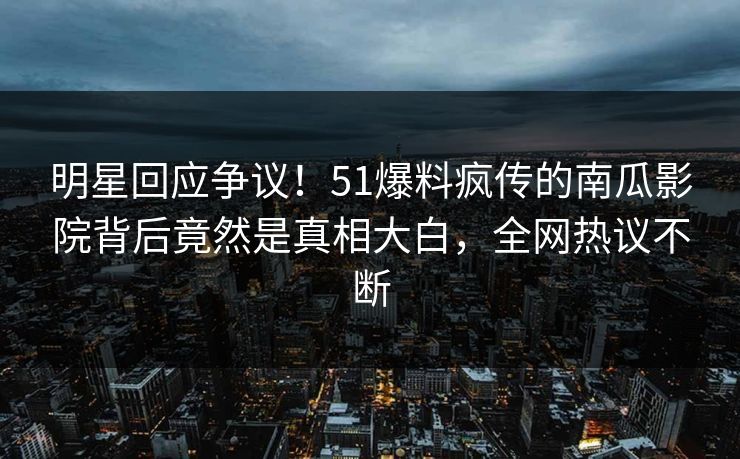 明星回应争议！51爆料疯传的南瓜影院背后竟然是真相大白，全网热议不断