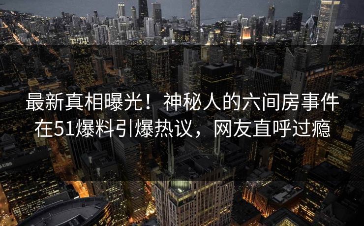 最新真相曝光！神秘人的六间房事件在51爆料引爆热议，网友直呼过瘾