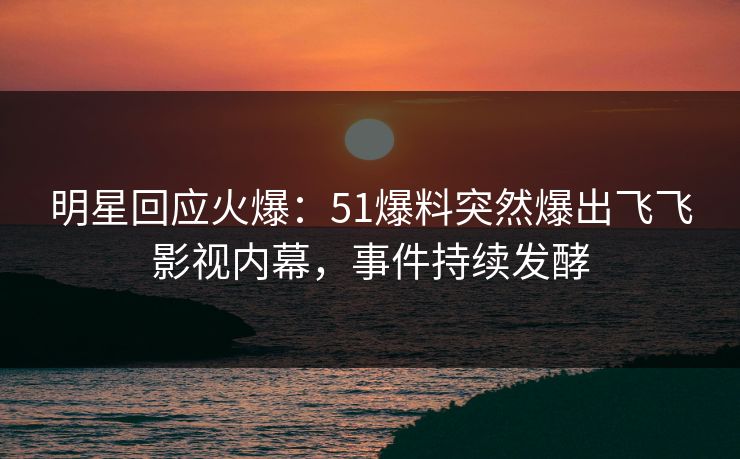 明星回应火爆：51爆料突然爆出飞飞影视内幕，事件持续发酵