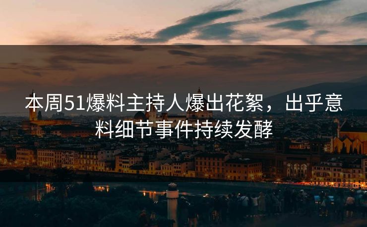 本周51爆料主持人爆出花絮，出乎意料细节事件持续发酵