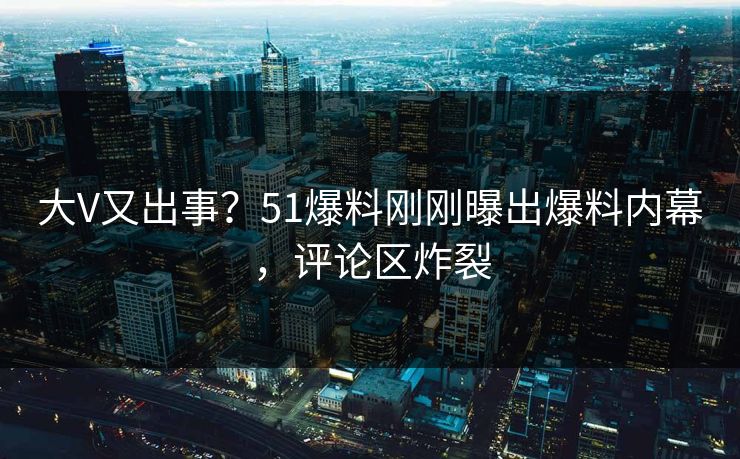 大V又出事？51爆料刚刚曝出爆料内幕，评论区炸裂
