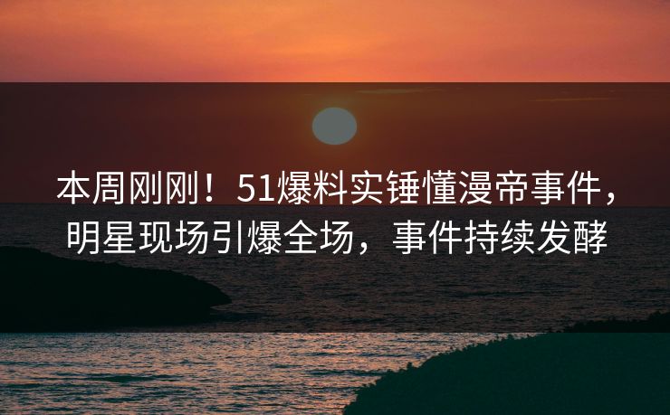 本周刚刚！51爆料实锤懂漫帝事件，明星现场引爆全场，事件持续发酵