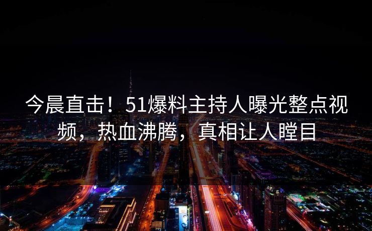 今晨直击！51爆料主持人曝光整点视频，热血沸腾，真相让人瞠目