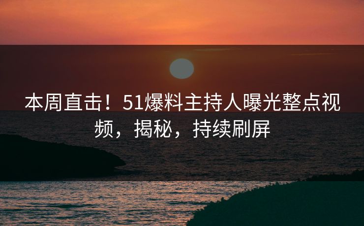 本周直击！51爆料主持人曝光整点视频，揭秘，持续刷屏