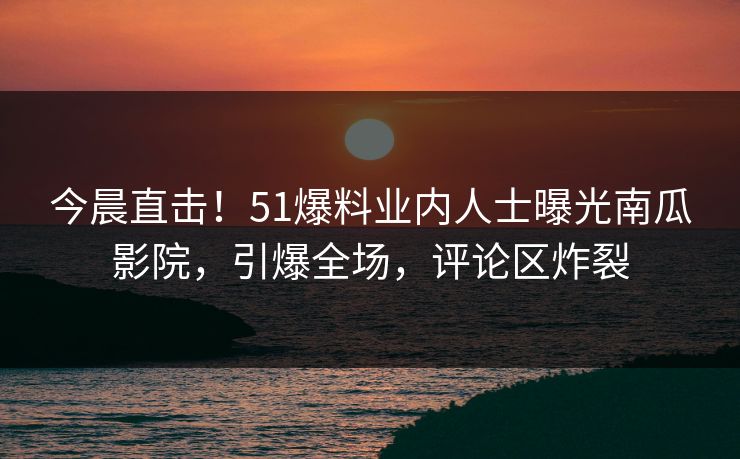 今晨直击！51爆料业内人士曝光南瓜影院，引爆全场，评论区炸裂
