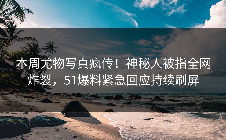 本周尤物写真疯传！神秘人被指全网炸裂，51爆料紧急回应持续刷屏