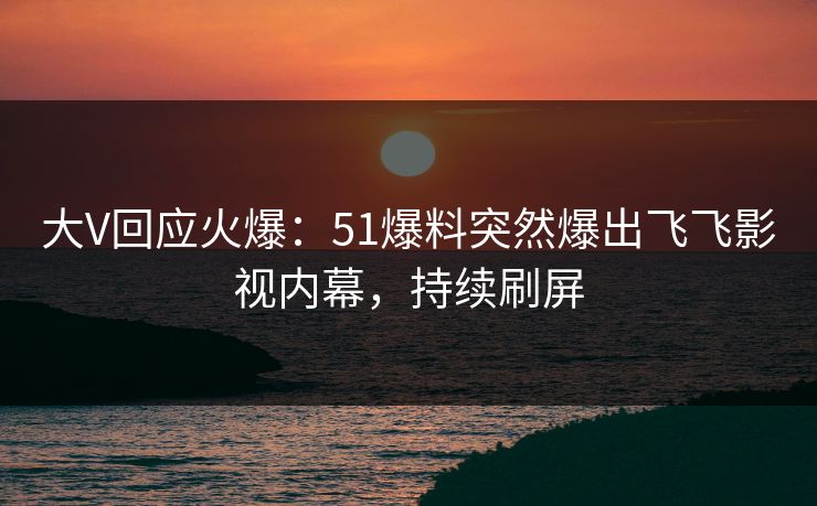 大V回应火爆：51爆料突然爆出飞飞影视内幕，持续刷屏