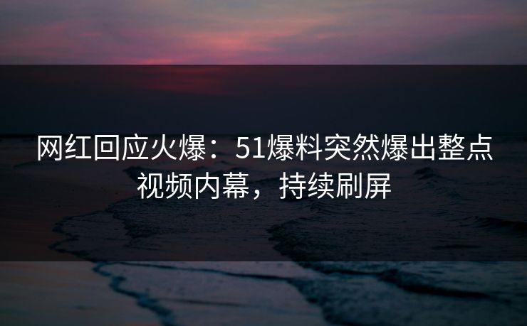 网红回应火爆：51爆料突然爆出整点视频内幕，持续刷屏