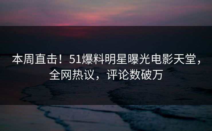 本周直击！51爆料明星曝光电影天堂，全网热议，评论数破万