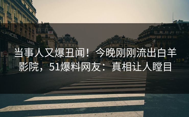 当事人又爆丑闻！今晚刚刚流出白羊影院，51爆料网友：真相让人瞠目
