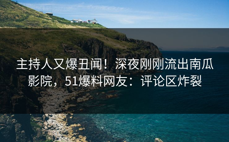主持人又爆丑闻！深夜刚刚流出南瓜影院，51爆料网友：评论区炸裂