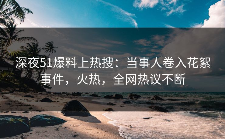深夜51爆料上热搜：当事人卷入花絮事件，火热，全网热议不断