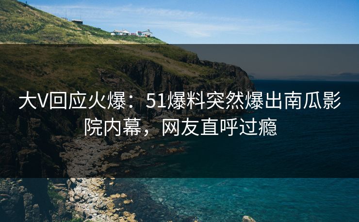 大V回应火爆：51爆料突然爆出南瓜影院内幕，网友直呼过瘾