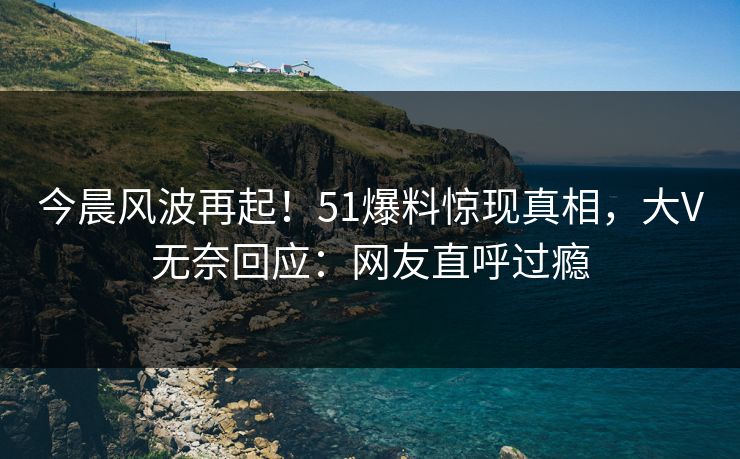 今晨风波再起！51爆料惊现真相，大V无奈回应：网友直呼过瘾