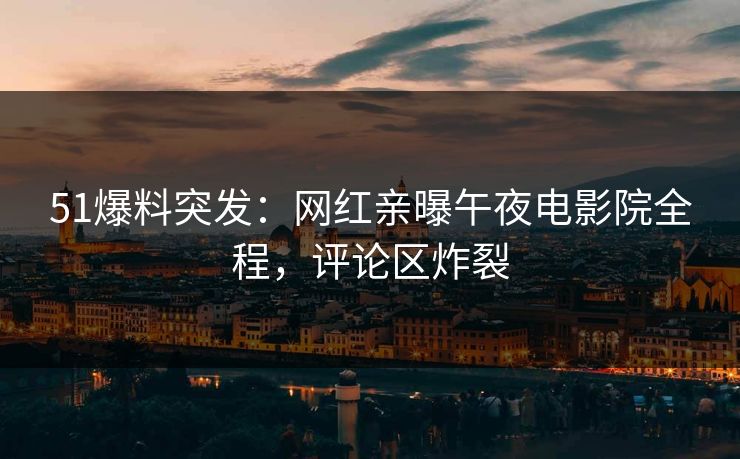 51爆料突发：网红亲曝午夜电影院全程，评论区炸裂