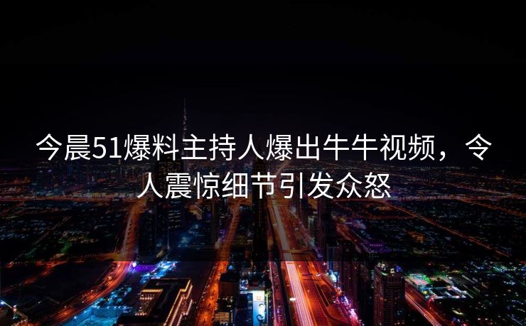 今晨51爆料主持人爆出牛牛视频，令人震惊细节引发众怒