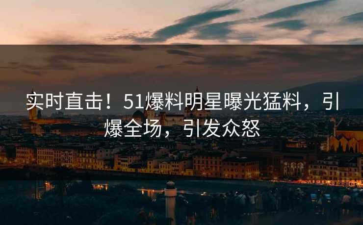 实时直击！51爆料明星曝光猛料，引爆全场，引发众怒