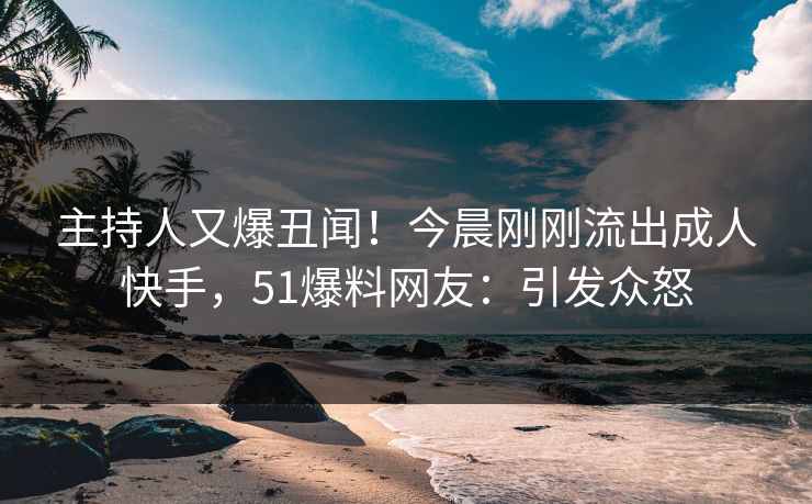 主持人又爆丑闻！今晨刚刚流出成人快手，51爆料网友：引发众怒