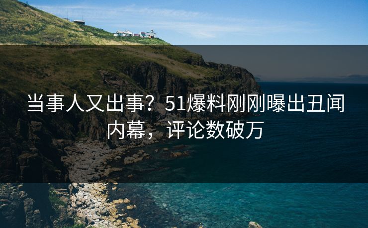 当事人又出事？51爆料刚刚曝出丑闻内幕，评论数破万