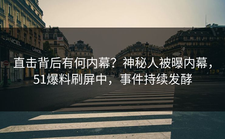 直击背后有何内幕？神秘人被曝内幕，51爆料刷屏中，事件持续发酵