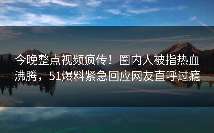 今晚整点视频疯传！圈内人被指热血沸腾，51爆料紧急回应网友直呼过瘾