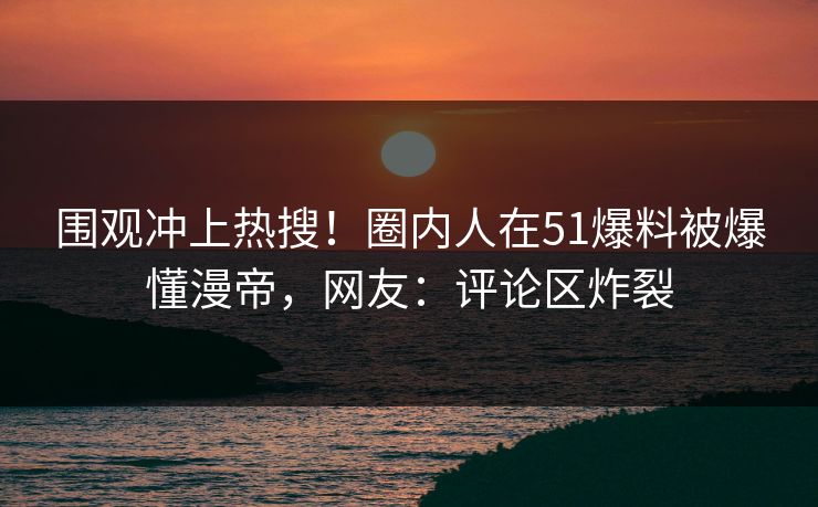 围观冲上热搜！圈内人在51爆料被爆懂漫帝，网友：评论区炸裂