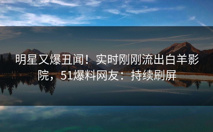 明星又爆丑闻！实时刚刚流出白羊影院，51爆料网友：持续刷屏