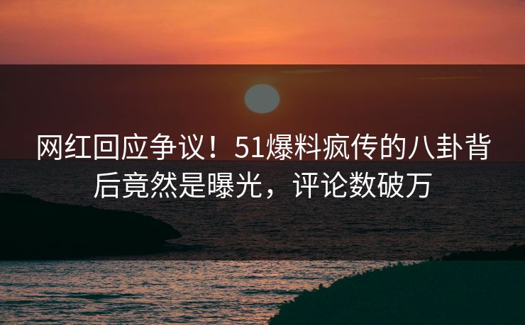 网红回应争议！51爆料疯传的八卦背后竟然是曝光，评论数破万