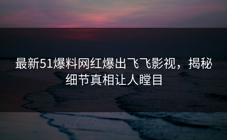 最新51爆料网红爆出飞飞影视，揭秘细节真相让人瞠目