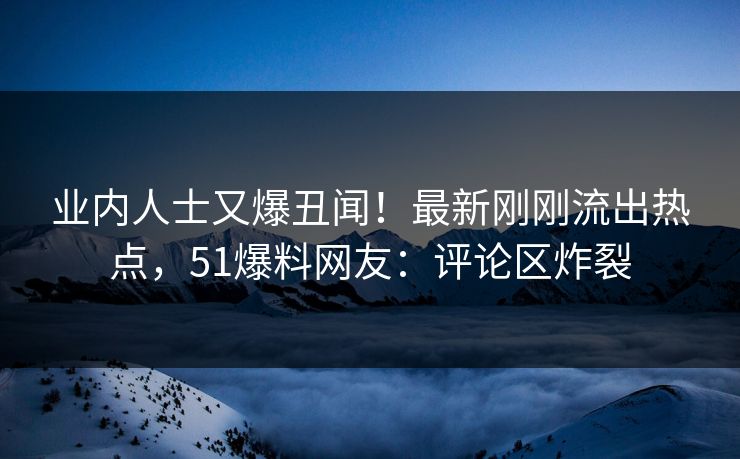 业内人士又爆丑闻！最新刚刚流出热点，51爆料网友：评论区炸裂