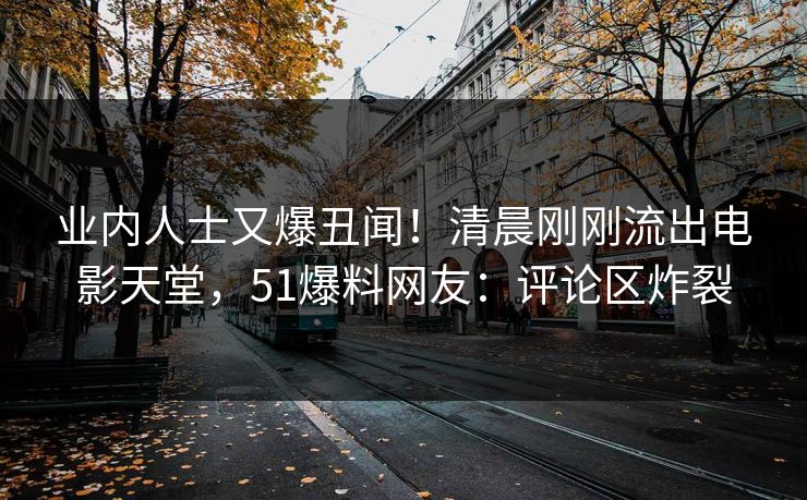 业内人士又爆丑闻！清晨刚刚流出电影天堂，51爆料网友：评论区炸裂