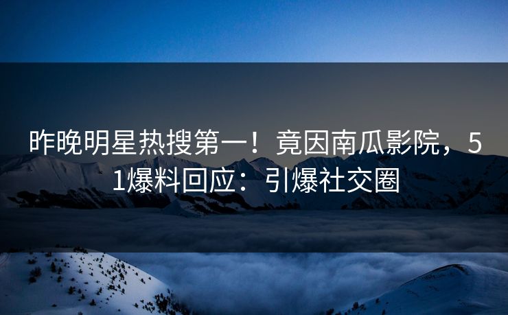 昨晚明星热搜第一！竟因南瓜影院，51爆料回应：引爆社交圈