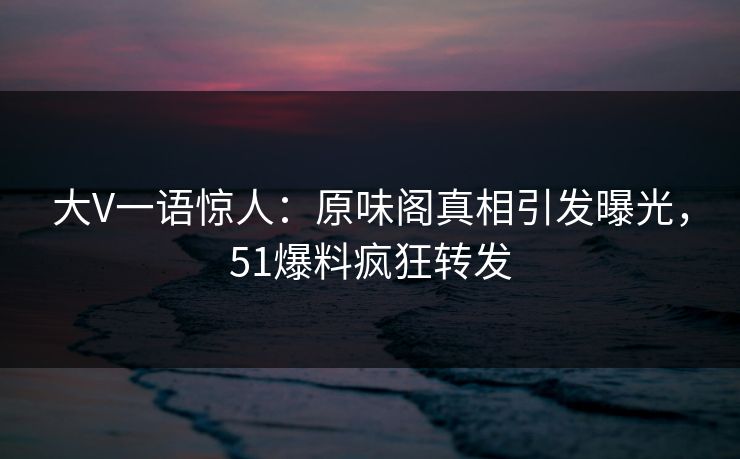 大V一语惊人：原味阁真相引发曝光，51爆料疯狂转发