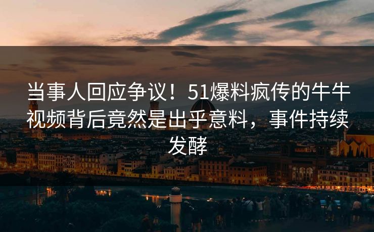 当事人回应争议！51爆料疯传的牛牛视频背后竟然是出乎意料，事件持续发酵