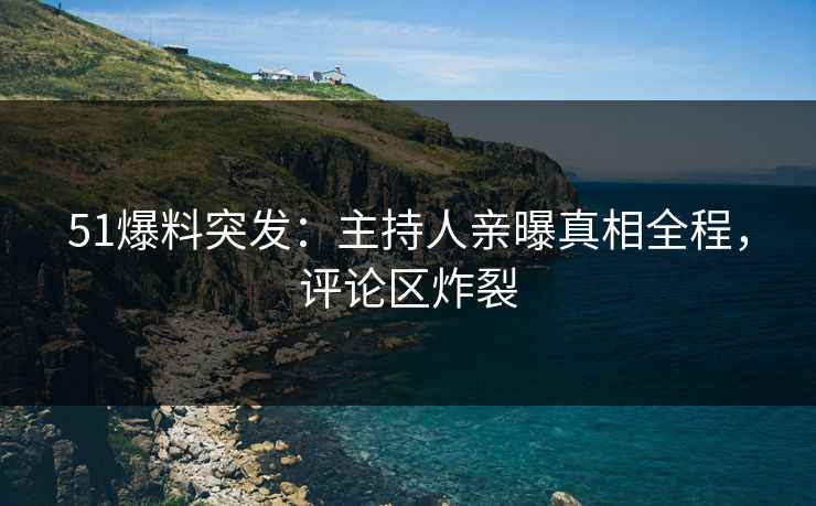 51爆料突发：主持人亲曝真相全程，评论区炸裂
