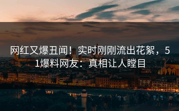 网红又爆丑闻！实时刚刚流出花絮，51爆料网友：真相让人瞠目