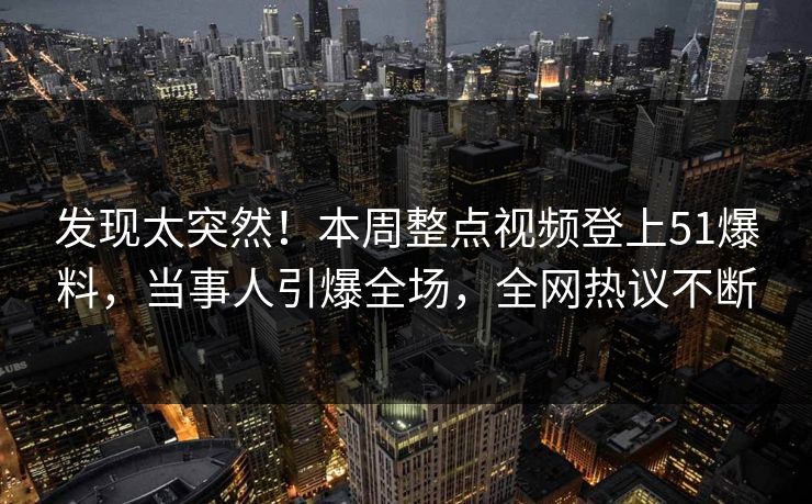发现太突然！本周整点视频登上51爆料，当事人引爆全场，全网热议不断