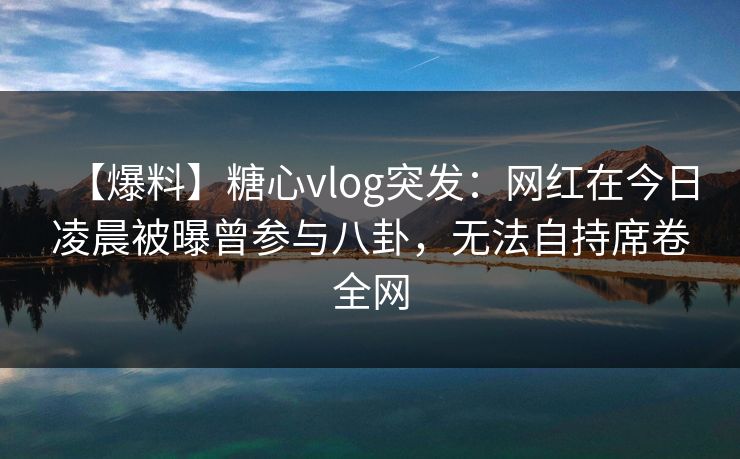 【爆料】糖心vlog突发：网红在今日凌晨被曝曾参与八卦，无法自持席卷全网