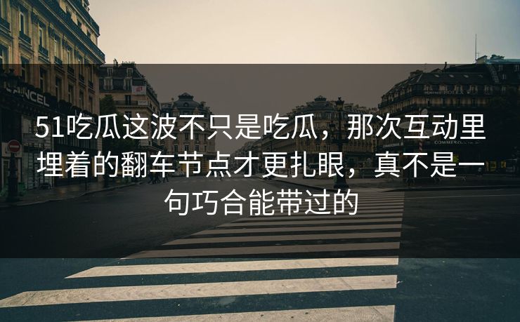 51吃瓜这波不只是吃瓜，那次互动里埋着的翻车节点才更扎眼，真不是一句巧合能带过的